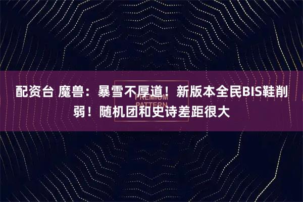 配资台 魔兽：暴雪不厚道！新版本全民BIS鞋削弱！随机团和史诗差距很大