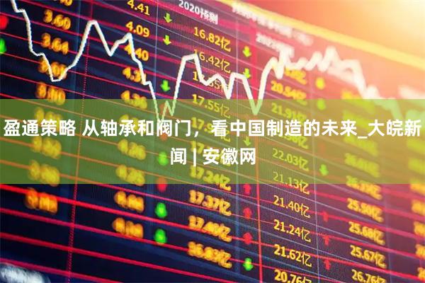 盈通策略 从轴承和阀门，看中国制造的未来_大皖新闻 | 安徽网