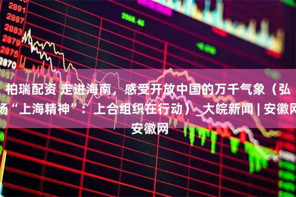 柏瑞配资 走进海南，感受开放中国的万千气象（弘扬“上海精神”：上合组织在行动）_大皖新闻 | 安徽网