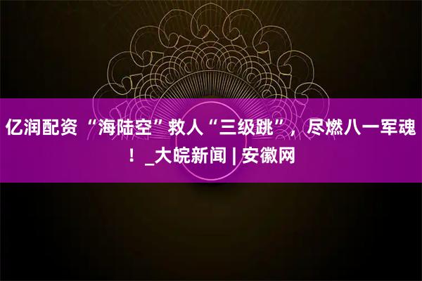 亿润配资 “海陆空”救人“三级跳”，尽燃八一军魂！_大皖新闻 | 安徽网