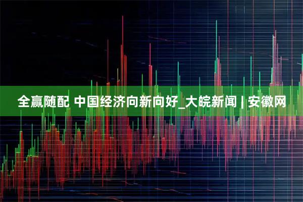全赢随配 中国经济向新向好_大皖新闻 | 安徽网