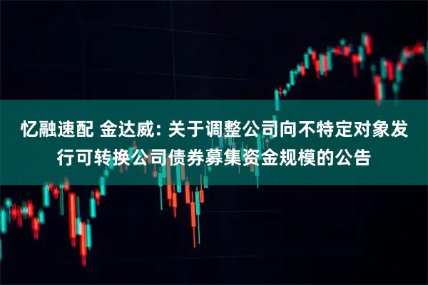 忆融速配 金达威: 关于调整公司向不特定对象发行可转换公司债券募集资金规模的公告