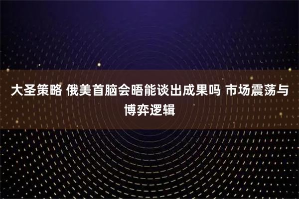 大圣策略 俄美首脑会晤能谈出成果吗 市场震荡与博弈逻辑