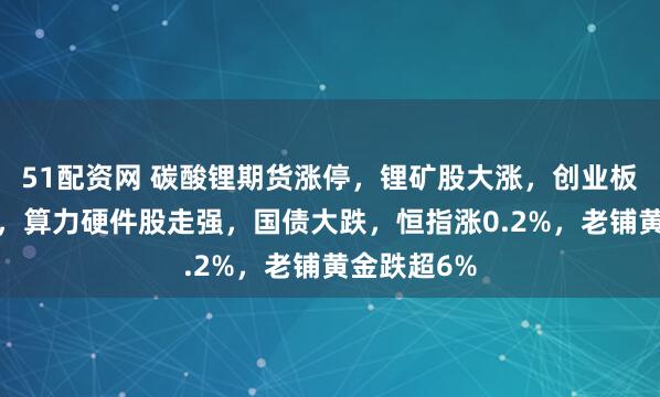 51配资网 碳酸锂期货涨停，锂矿股大涨，创业板半日涨2%，算力硬件股走强，国债大跌，恒指涨0.2%，老铺黄金跌超6%