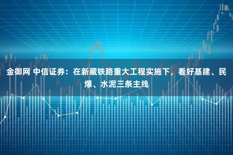 金御网 中信证券：在新藏铁路重大工程实施下，看好基建、民爆、水泥三条主线
