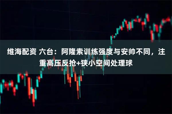 维海配资 六台：阿隆索训练强度与安帅不同，注重高压反抢+狭小空间处理球