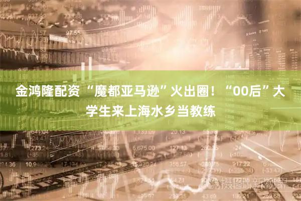 金鸿隆配资 “魔都亚马逊”火出圈！“00后”大学生来上海水乡当教练