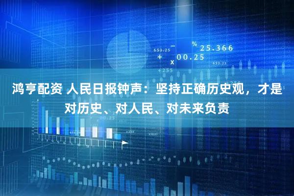 鸿亨配资 人民日报钟声：坚持正确历史观，才是对历史、对人民、对未来负责