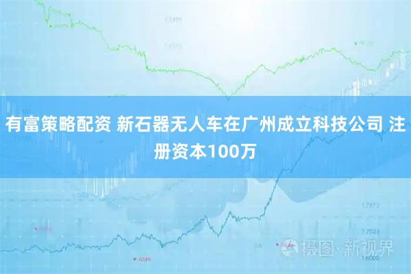 有富策略配资 新石器无人车在广州成立科技公司 注册资本100万