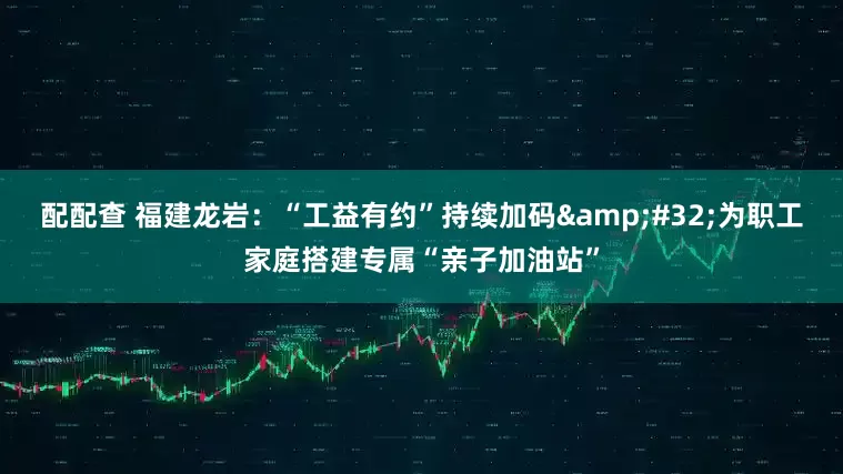 配配查 福建龙岩：“工益有约”持续加码 为职工家庭搭建专属“亲子加油站”