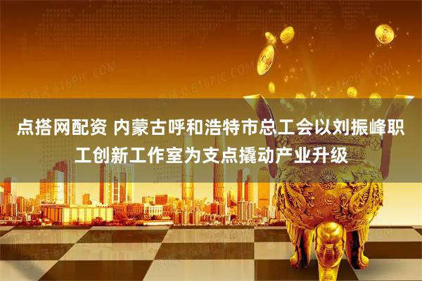 点搭网配资 内蒙古呼和浩特市总工会以刘振峰职工创新工作室为支点撬动产业升级
