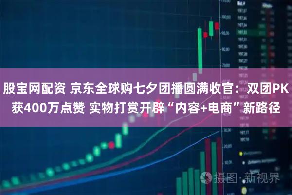 股宝网配资 京东全球购七夕团播圆满收官：双团PK获400万点赞 实物打赏开辟“内容+电商”新路径