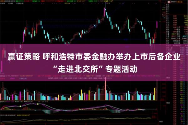 赢证策略 呼和浩特市委金融办举办上市后备企业“走进北交所”专题活动
