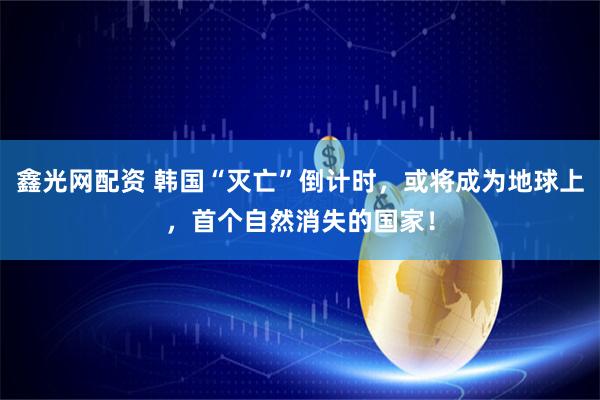 鑫光网配资 韩国“灭亡”倒计时，或将成为地球上，首个自然消失的国家！