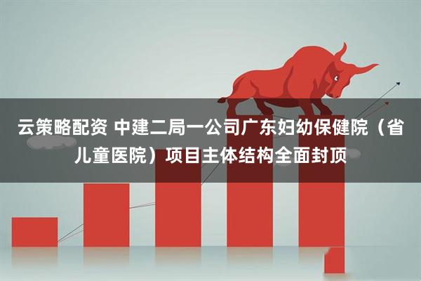 云策略配资 中建二局一公司广东妇幼保健院（省儿童医院）项目主体结构全面封顶