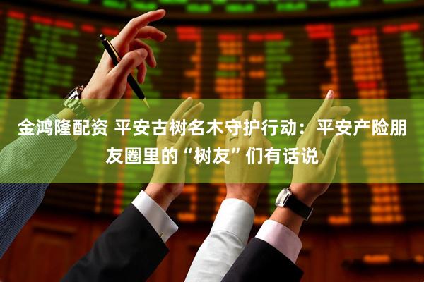 金鸿隆配资 平安古树名木守护行动：平安产险朋友圈里的“树友”们有话说