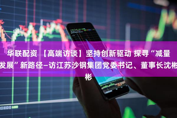 华联配资 【高端访谈】坚持创新驱动 探寻“减量发展”新路径—访江苏沙钢集团党委书记、董事长沈彬