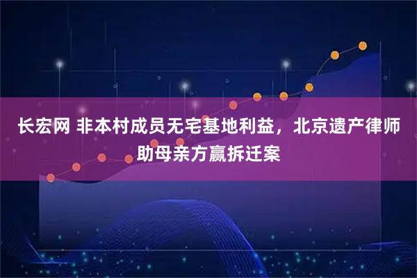 长宏网 非本村成员无宅基地利益，北京遗产律师助母亲方赢拆迁案