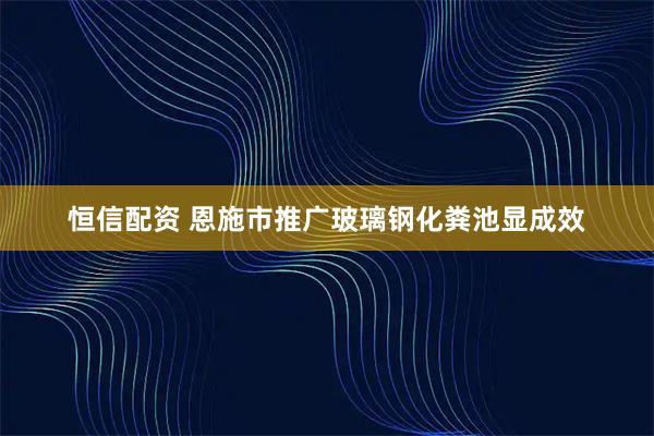 恒信配资 恩施市推广玻璃钢化粪池显成效