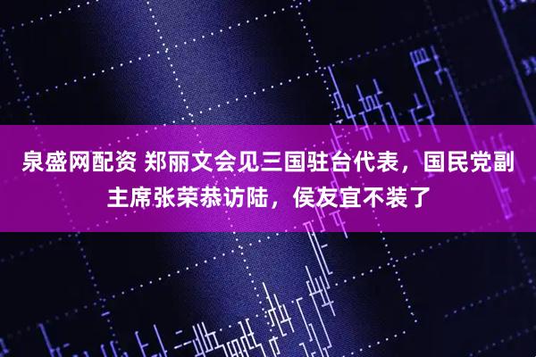 泉盛网配资 郑丽文会见三国驻台代表，国民党副主席张荣恭访陆，侯友宜不装了