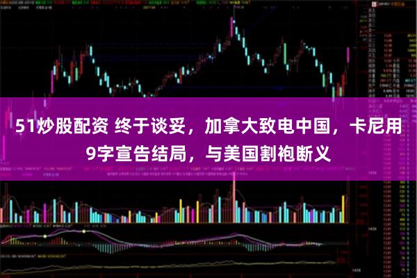 51炒股配资 终于谈妥，加拿大致电中国，卡尼用9字宣告结局，与美国割袍断义
