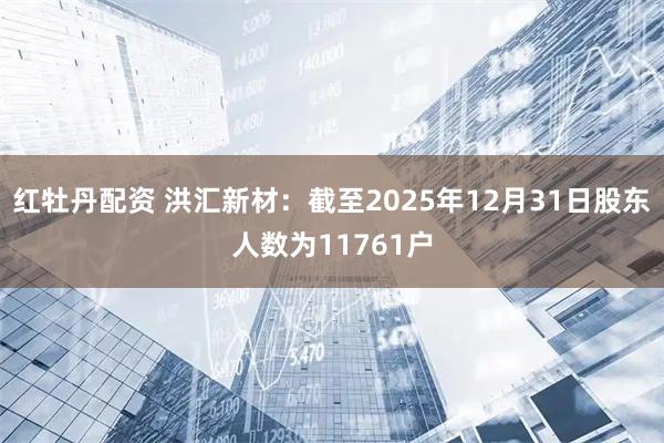 红牡丹配资 洪汇新材：截至2025年12月31日股东人数为11761户