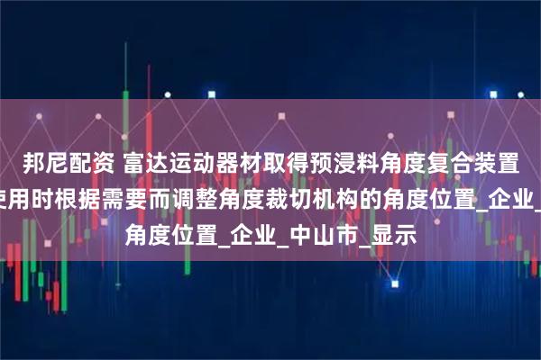 邦尼配资 富达运动器材取得预浸料角度复合装置专利，便于使用时根据需要而调整角度裁切机构的角度位置_企业_中山市_显示