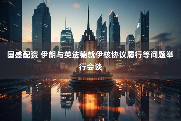 国盛配资 伊朗与英法德就伊核协议履行等问题举行会谈