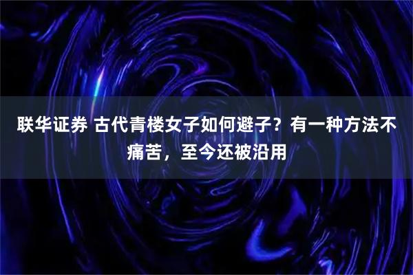 联华证券 古代青楼女子如何避子？有一种方法不痛苦，至今还被沿用